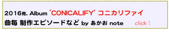  
2016発. Album 'CONICALIFY' コニカリファイ
曲毎 制作エピソードなど by あかお note　　click！