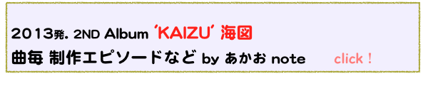  
2013発. 2ND Album 'KAIZU' 海図 
曲毎 制作エピソードなど by あかお note      click！