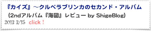 『カイズ』～クルベラブリンカのセカンド・アルバム 
（2ndアルバム『海図』レビュー by ShigeBlog）
2013 3/15  click！