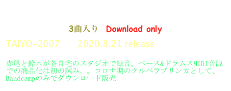 ENMA  (エンマ)
Kruberablinka  3曲入り  Download only
TAIYO-2007　　2020.8.21 release

赤尾と鈴木が各自宅のスタジオで録音。ベース&ドラムスMIDI音源での商品化は初の試み。。コロナ期のクルベラブリンカとして、Bandcampのみでダウンロード販売