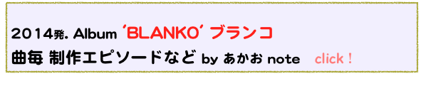  
2014発. Album 'BLANKO' ブランコ
曲毎 制作エピソードなど by あかお note   click！  