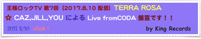  王様ロックTV 第7回  (2017.8.10 配信)  TERRA ROSA
☆ CAZ,JILL,YOU による Live fromCODA 盤宣です！！
 2017 8/10  click！                                      by King Records                                 